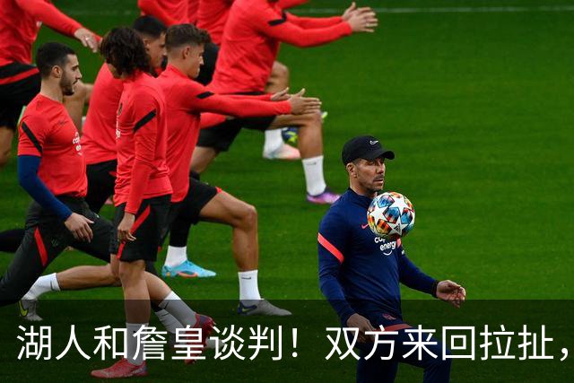 湖人和詹皇谈判！双方来回拉扯，有意14+10顶级中锋，曾要价小里